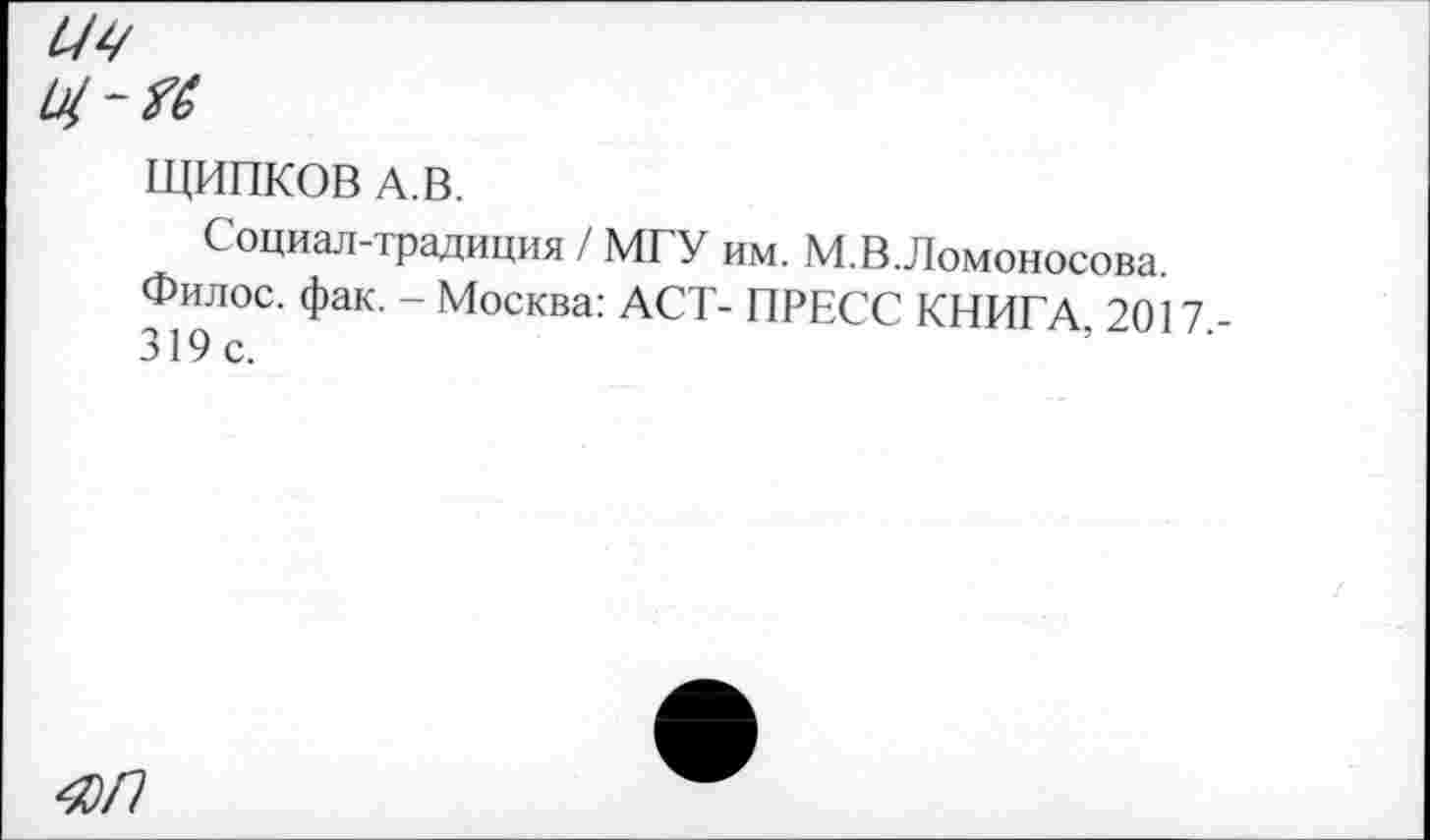 ﻿z/^
ЩИПКОВ А. В.
Социал-традиция / МГУ им. М.В.Ломоносова.
Филос. фак. - Москва: ACT- ПРЕСС КНИГА 2017 319с.
4)П